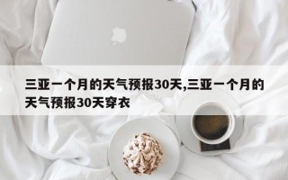 三亚一个月的天气预报30天,三亚一个月的天气预报30天穿衣