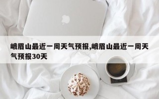 峨眉山最近一周天气预报,峨眉山最近一周天气预报30天