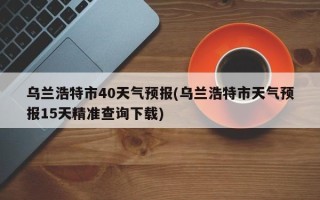 乌兰浩特市40天气预报(乌兰浩特市天气预报15天精准查询下载)