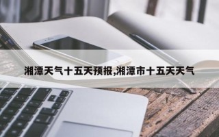 湘潭天气十五天预报,湘潭市十五天天气