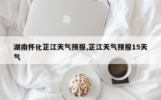 湖南怀化芷江天气预报,芷江天气预报15天气