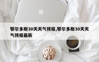 鄂尔多斯30天天气预报,鄂尔多斯30天天气预报最新