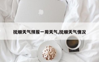 抚顺天气预报一周天气,抚顺天气情况