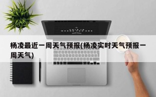 杨凌最近一周天气预报(杨凌实时天气预报一周天气)