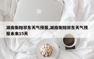 湖南衡阳祁东天气预报,湖南衡阳祁东天气预报未来15天