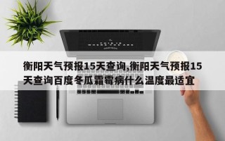 衡阳天气预报15天查询,衡阳天气预报15天查询百度冬瓜霜霉病什么温度最适宜