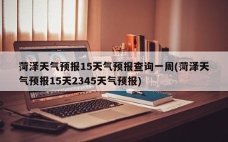 菏泽天气预报15天气预报查询一周(菏泽天气预报15天2345天气预报)