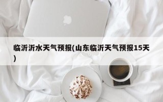 临沂沂水天气预报(山东临沂天气预报15天)