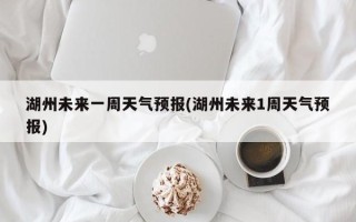 湖州未来一周天气预报(湖州未来1周天气预报)