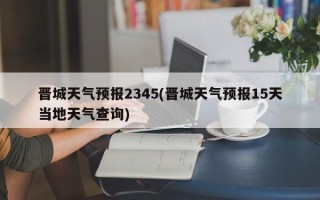 晋城天气预报2345(晋城天气预报15天当地天气查询)
