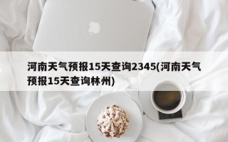 河南天气预报15天查询2345(河南天气预报15天查询林州)