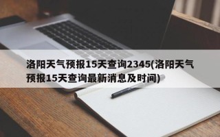 洛阳天气预报15天查询2345(洛阳天气预报15天查询最新消息及时间)