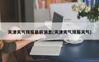 天津天气预报最新消息(天津天气预报天气)