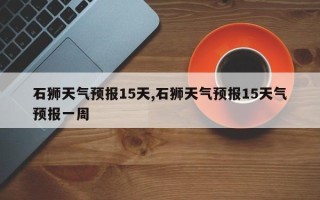 石狮天气预报15天,石狮天气预报15天气预报一周