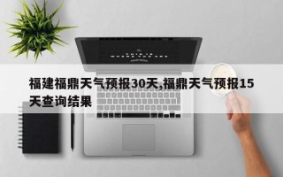 福建福鼎天气预报30天,福鼎天气预报15天查询结果