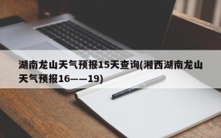 湖南龙山天气预报15天查询(湘西湖南龙山天气预报16――19)