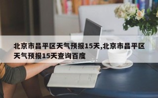 北京市昌平区天气预报15天,北京市昌平区天气预报15天查询百度