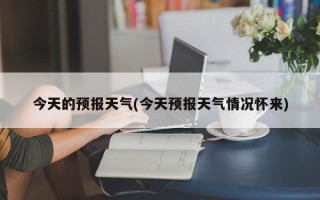 今天的预报天气(今天预报天气情况怀来)
