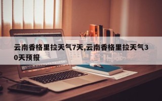 云南香格里拉天气7天,云南香格里拉天气30天预报