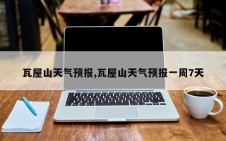 瓦屋山天气预报,瓦屋山天气预报一周7天