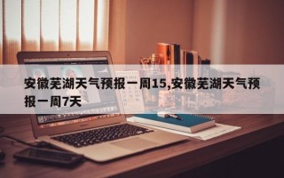 安徽芜湖天气预报一周15,安徽芜湖天气预报一周7天