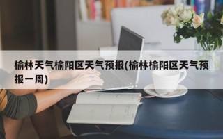 榆林天气榆阳区天气预报(榆林榆阳区天气预报一周)