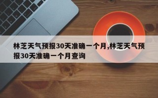 林芝天气预报30天准确一个月,林芝天气预报30天准确一个月查询