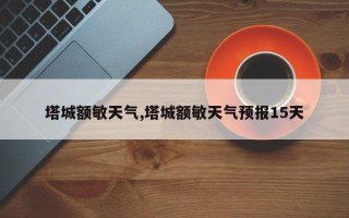 塔城额敏天气,塔城额敏天气预报15天