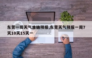 东莞一周天气准确预报,东莞天气预报一周7天10天15天一