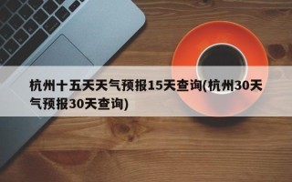 杭州十五天天气预报15天查询(杭州30天气预报30天查询)