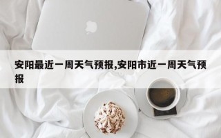 安阳最近一周天气预报,安阳市近一周天气预报