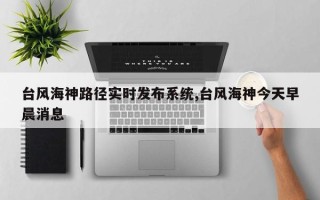 台风海神路径实时发布系统,台风海神今天早晨消息