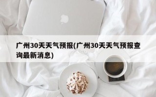 广州30天天气预报(广州30天天气预报查询最新消息)