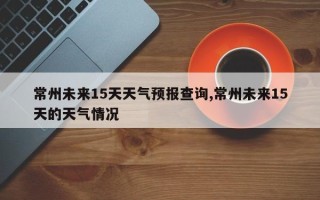 常州未来15天天气预报查询,常州未来15天的天气情况