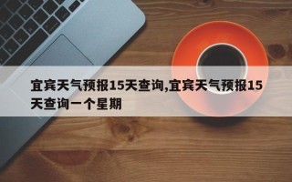 宜宾天气预报15天查询,宜宾天气预报15天查询一个星期