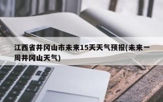 江西省井冈山市未来15天天气预报(未来一周井冈山天气)