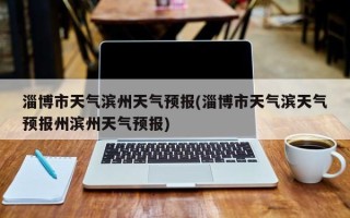 淄博市天气滨州天气预报(淄博市天气滨天气预报州滨州天气预报)