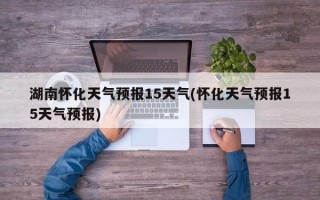 湖南怀化天气预报15天气(怀化天气预报15天气预报)