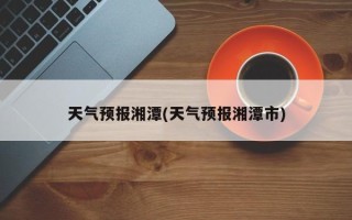 天气预报湘潭(天气预报湘潭市)