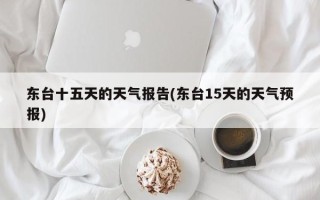 东台十五天的天气报告(东台15天的天气预报)
