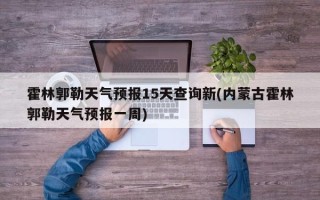 霍林郭勒天气预报15天查询新(内蒙古霍林郭勒天气预报一周)