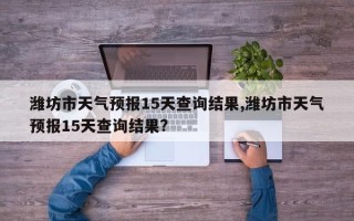 潍坊市天气预报15天查询结果,潍坊市天气预报15天查询结果?