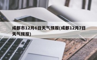 成都市12月6日天气预报(成都12月7日天气预报)