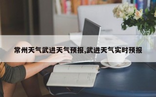 常州天气武进天气预报,武进天气实时预报
