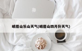 峨眉山乐山天气(峨眉山四月份天气)