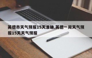 英德市天气预报15天准确,英德一周天气预报15天天气预报