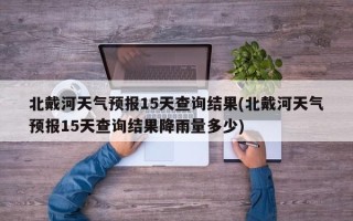 北戴河天气预报15天查询结果(北戴河天气预报15天查询结果降雨量多少)