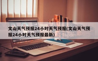 文山天气预报24小时天气预报(文山天气预报24小时天气预报最新)