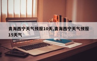 青海西宁天气预报10天,青海西宁天气预报15天气