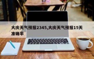 大庆天气预报2345,大庆天气预报15天准确率